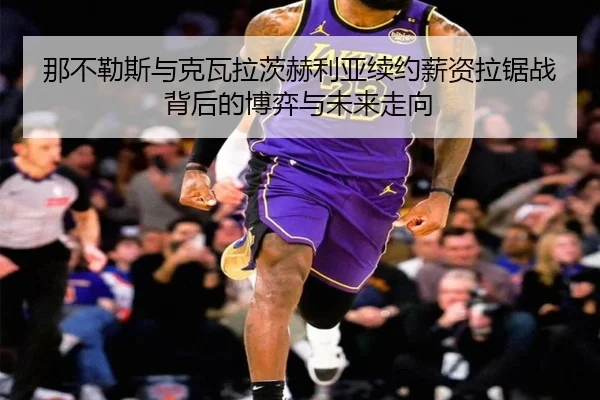 那不勒斯与克瓦拉茨赫利亚续约薪资拉锯战背后的博弈与未来走向