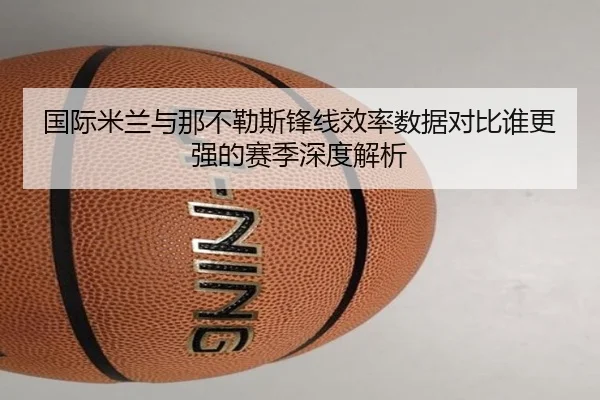 国际米兰与那不勒斯锋线效率数据对比谁更强的赛季深度解析