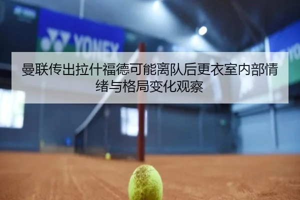 曼联传出拉什福德可能离队后更衣室内部情绪与格局变化观察