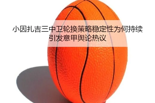 小因扎吉三中卫轮换策略稳定性为何持续引发意甲舆论热议