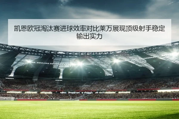 凯恩欧冠淘汰赛进球效率对比莱万展现顶级射手稳定输出实力