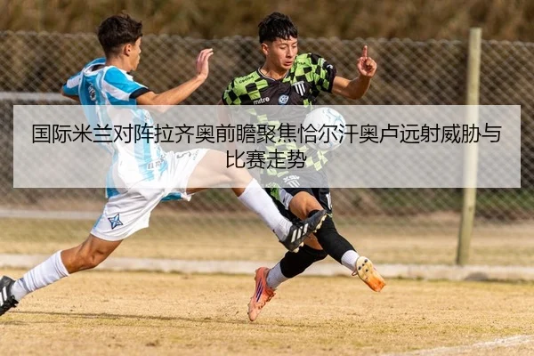 国际米兰对阵拉齐奥前瞻聚焦恰尔汗奥卢远射威胁与比赛走势